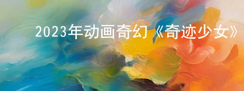 ﻿陈丽翠的网络影视资源,﻿2023年动画奇幻《奇迹少女》BD中英双字迅雷下载_电影天堂